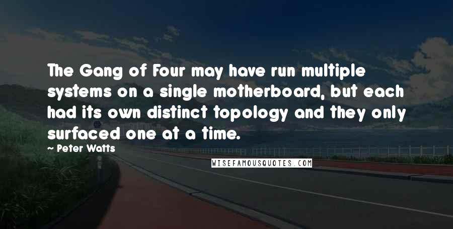 Peter Watts quotes: The Gang of Four may have run multiple systems on a single motherboard, but each had its own distinct topology and they only surfaced one at a time. Peter Watts quotes: The Gang of Four may have run multiple systems on a single motherboard, but each had its own distinct topology and they only surfaced one at a time.