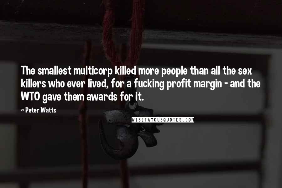 Peter Watts quotes: The smallest multicorp killed more people than all the sex killers who ever lived, for a fucking profit margin - and the WTO gave them awards for it. Peter Watts quotes: The smallest multicorp killed more people than all the sex killers who ever lived, for a fucking profit margin - and the WTO gave them awards for it.