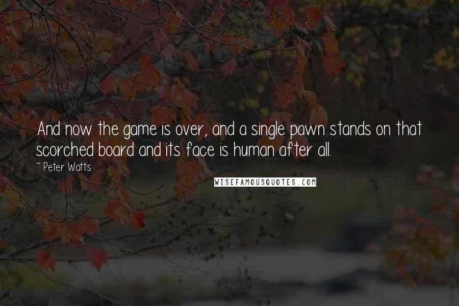 Peter Watts quotes: And now the game is over, and a single pawn stands on that scorched board and its face is human after all. Peter Watts quotes: And now the game is over, and a single pawn stands on that scorched board and its face is human after all.