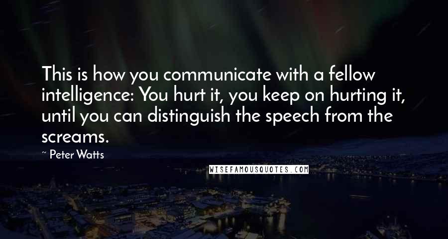 Peter Watts quotes: This is how you communicate with a fellow intelligence: You hurt it, you keep on hurting it, until you can distinguish the speech from the screams. Peter Watts quotes: This is how you communicate with a fellow intelligence: You hurt it, you keep on hurting it, until you can distinguish the speech from the screams.