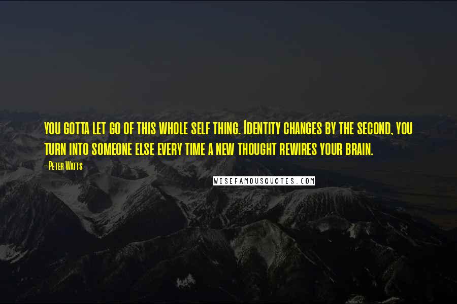 Peter Watts quotes: you gotta let go of this whole self thing. Identity changes by the second, you turn into someone else every time a new thought rewires your brain. Peter Watts quotes: you gotta let go of this whole self thing. Identity changes by the second, you turn into someone else every time a new thought rewires your brain.