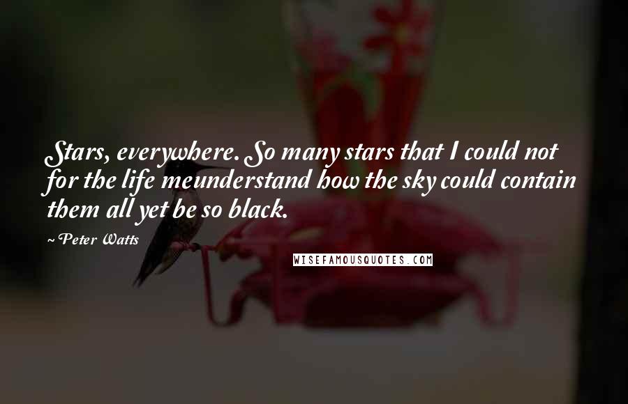 Peter Watts quotes: Stars, everywhere. So many stars that I could not for the life meunderstand how the sky could contain them all yet be so black. Peter Watts quotes: Stars, everywhere. So many stars that I could not for the life meunderstand how the sky could contain them all yet be so black.