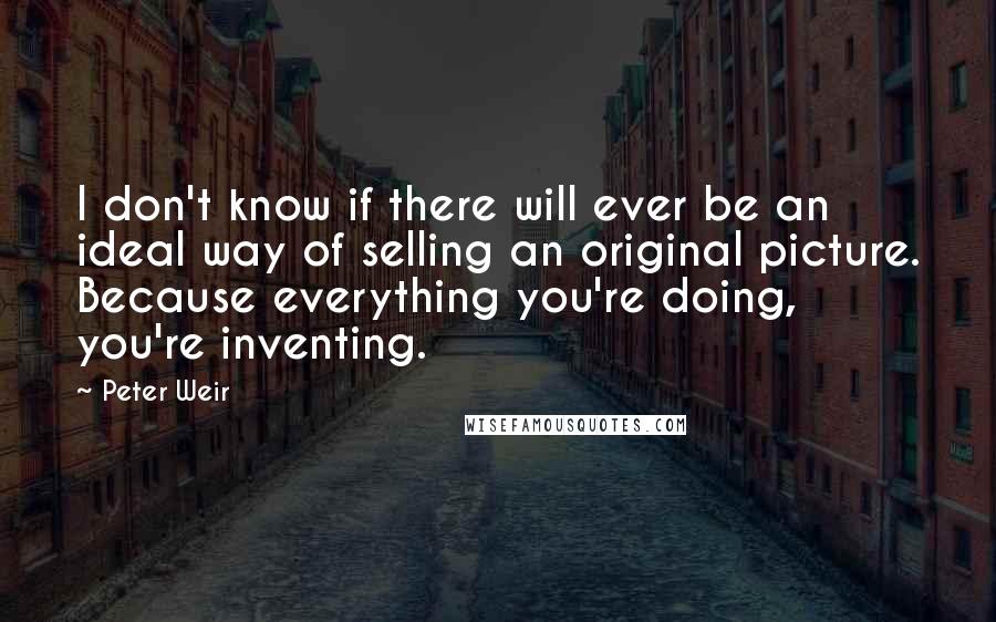 Peter Weir quotes: I don't know if there will ever be an ideal way of selling an original picture. Because everything you're doing, you're inventing.