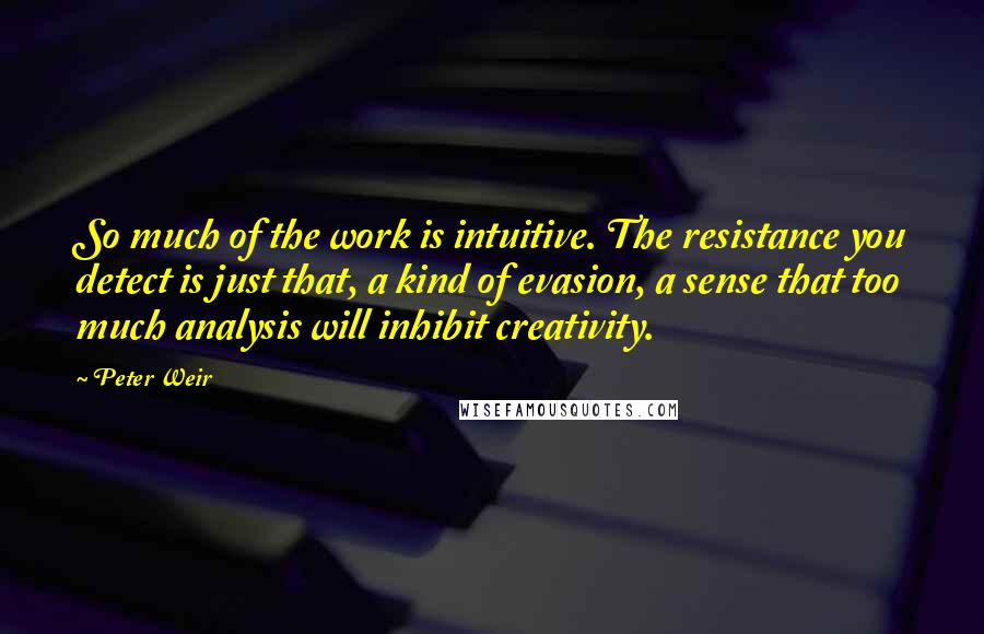 Peter Weir quotes: So much of the work is intuitive. The resistance you detect is just that, a kind of evasion, a sense that too much analysis will inhibit creativity.