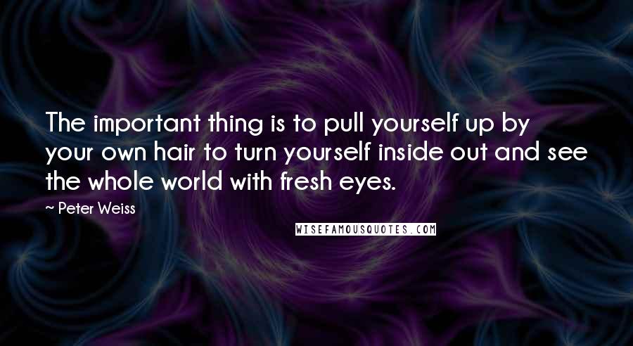 Peter Weiss quotes: The important thing is to pull yourself up by your own hair to turn yourself inside out and see the whole world with fresh eyes.