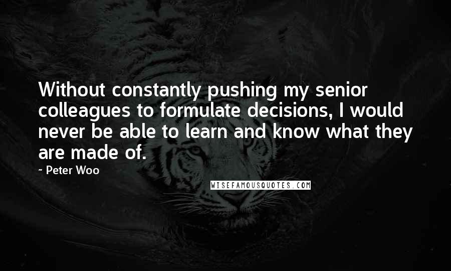 Peter Woo quotes: Without constantly pushing my senior colleagues to formulate decisions, I would never be able to learn and know what they are made of.