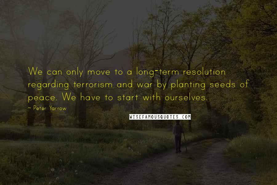 Peter Yarrow quotes: We can only move to a long-term resolution regarding terrorism and war by planting seeds of peace. We have to start with ourselves.