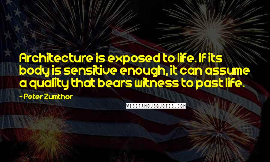 Peter Zumthor quotes: Architecture is exposed to life. If its body is sensitive enough, it can assume a quality that bears witness to past life.