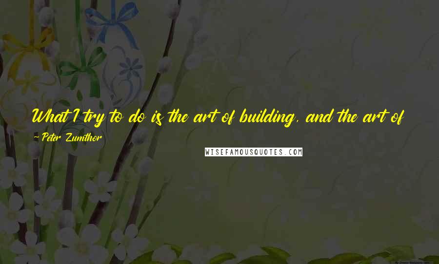 Peter Zumthor quotes: What I try to do is the art of building, and the art of building is the art of construction; it is not only about forms and shapes and images.