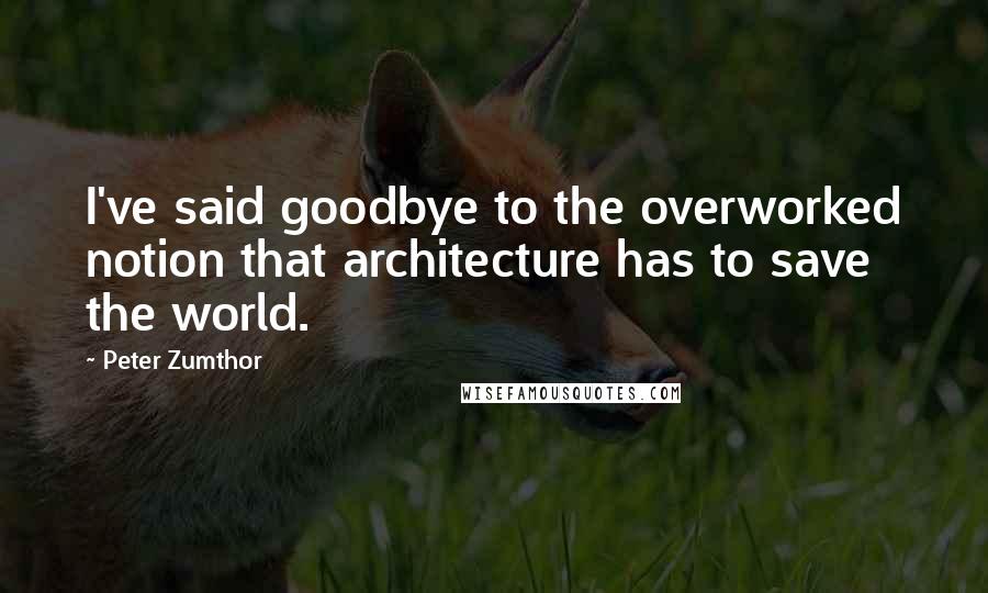 Peter Zumthor quotes: I've said goodbye to the overworked notion that architecture has to save the world.
