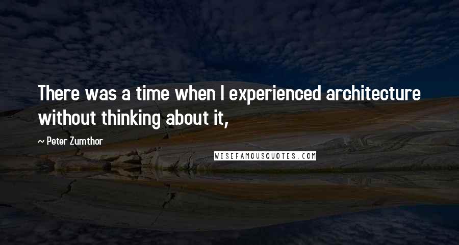 Peter Zumthor quotes: There was a time when I experienced architecture without thinking about it,
