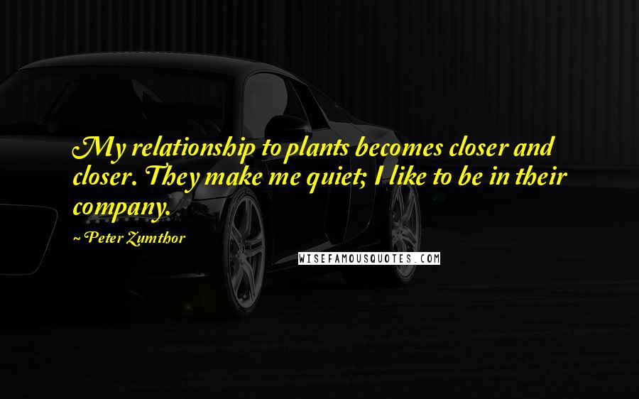 Peter Zumthor quotes: My relationship to plants becomes closer and closer. They make me quiet; I like to be in their company.