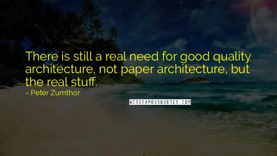 Peter Zumthor quotes: There is still a real need for good quality architecture, not paper architecture, but the real stuff.