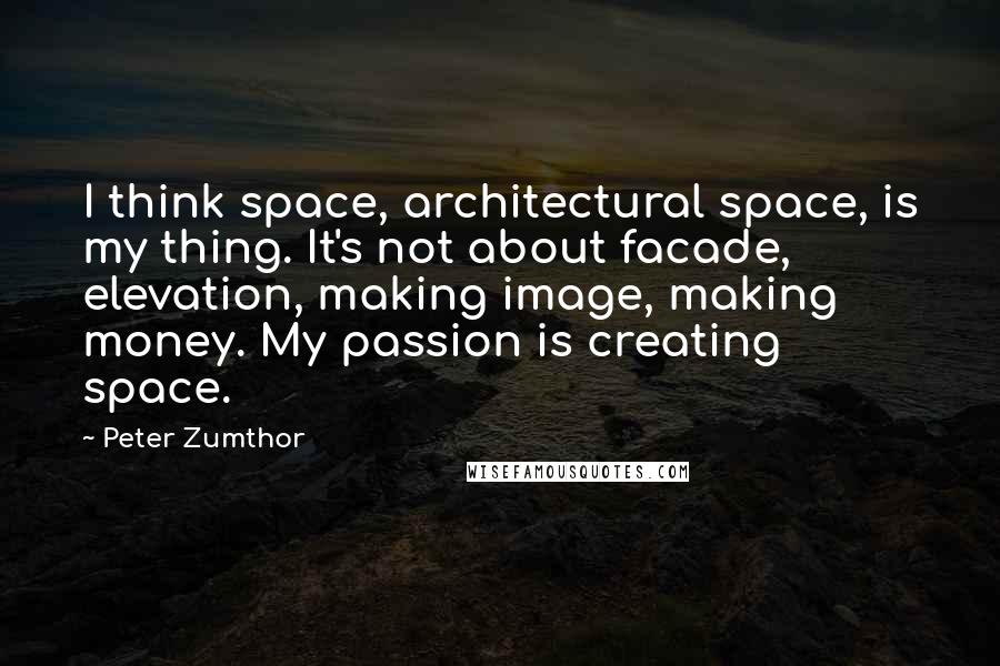 Peter Zumthor quotes: I think space, architectural space, is my thing. It's not about facade, elevation, making image, making money. My passion is creating space.