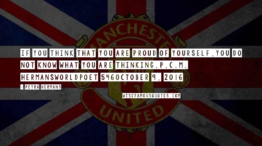 Petra Hermans quotes: If you think that you are proud of yourself,you do not know what you are thinking.P.C.M. HermansWorldpoet 546October 9, 2016