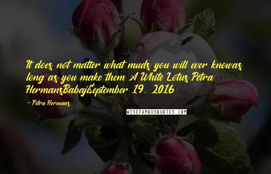 Petra Hermans quotes: It does not matter what muds you will ever knowas long as you make them A White Lotus.Petra HermansBabajiSeptember 19, 2016 Petra Hermans quotes: It does not matter what muds you will ever knowas long as you make them A White Lotus.Petra HermansBabajiSeptember 19, 2016