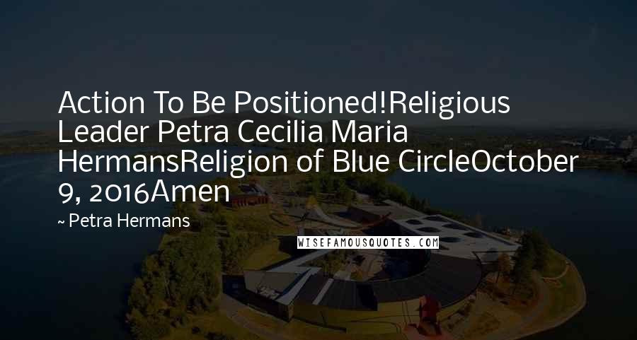 Petra Hermans quotes: Action To Be Positioned!Religious Leader Petra Cecilia Maria HermansReligion of Blue CircleOctober 9, 2016Amen Petra Hermans quotes: Action To Be Positioned!Religious Leader Petra Cecilia Maria HermansReligion of Blue CircleOctober 9, 2016Amen
