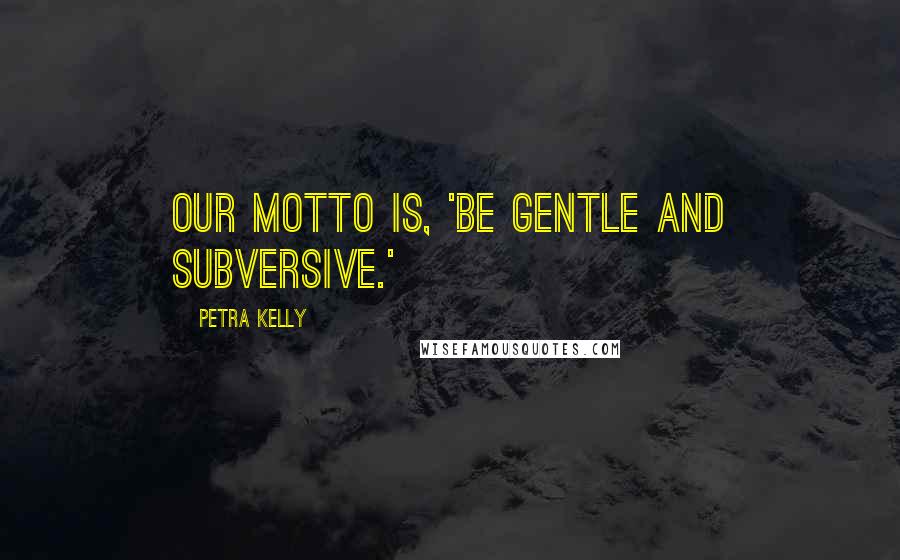 Petra Kelly quotes: Our motto is, 'Be gentle and subversive.'