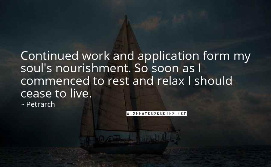 Petrarch quotes: Continued work and application form my soul's nourishment. So soon as I commenced to rest and relax I should cease to live. Petrarch quotes: Continued work and application form my soul's nourishment. So soon as I commenced to rest and relax I should cease to live.