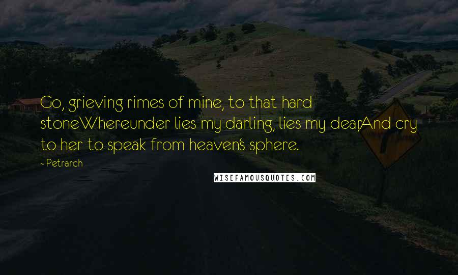 Petrarch quotes: Go, grieving rimes of mine, to that hard stoneWhereunder lies my darling, lies my dear,And cry to her to speak from heaven's sphere. Petrarch quotes: Go, grieving rimes of mine, to that hard stoneWhereunder lies my darling, lies my dear,And cry to her to speak from heaven's sphere.