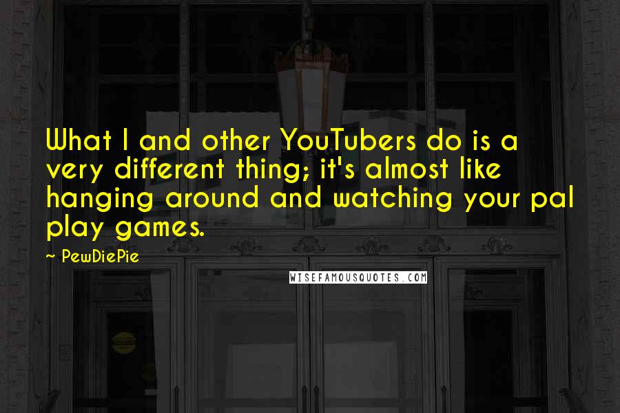 PewDiePie quotes: What I and other YouTubers do is a very different thing; it's almost like hanging around and watching your pal play games.