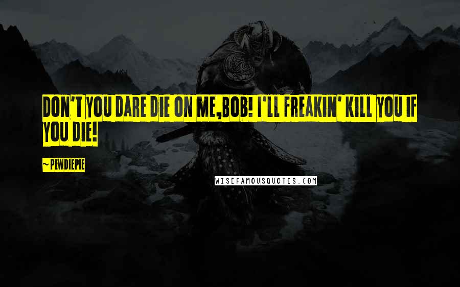PewDiePie quotes: Don't you dare die on me,Bob! I'll freakin' kill you if you die!