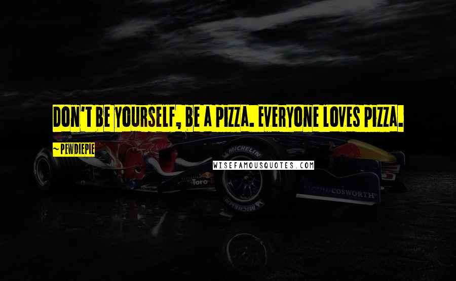 PewDiePie quotes: Don't be yourself, be a pizza. Everyone loves pizza.
