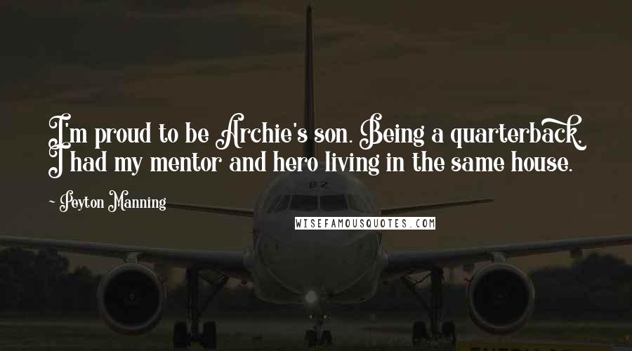 Peyton Manning quotes: I'm proud to be Archie's son. Being a quarterback, I had my mentor and hero living in the same house.
