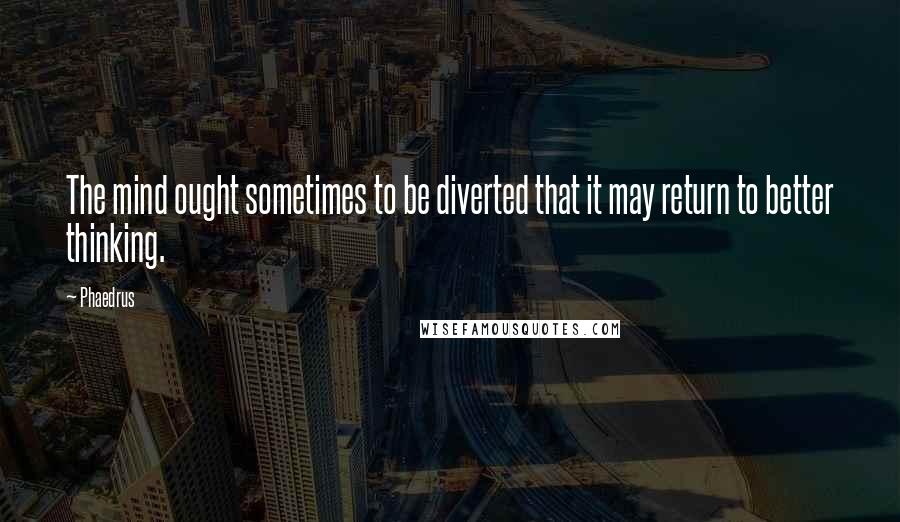 Phaedrus quotes: The mind ought sometimes to be diverted that it may return to better thinking.