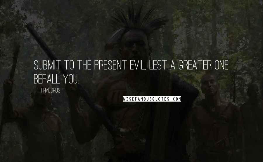 Phaedrus quotes: Submit to the present evil, lest a greater one befall you.