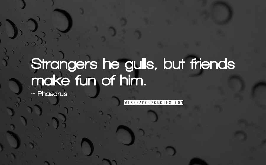 Phaedrus quotes: Strangers he gulls, but friends make fun of him.