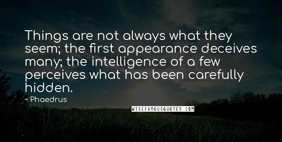 Phaedrus quotes: Things are not always what they seem; the first appearance deceives many; the intelligence of a few perceives what has been carefully hidden. Phaedrus quotes: Things are not always what they seem; the first appearance deceives many; the intelligence of a few perceives what has been carefully hidden.