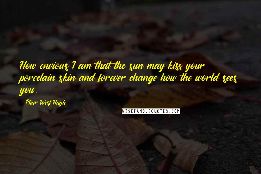 Phar West Nagle quotes: How envious I am that the sun may kiss your porcelain skin and forever change how the world sees you.