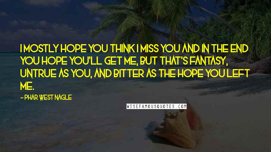 Phar West Nagle quotes: I mostly hope you think I miss you and in the end you hope you'll get me, but that's fantasy, untrue as you, and bitter as the hope you left Phar West Nagle quotes: I mostly hope you think I miss you and in the end you hope you'll get me, but that's fantasy, untrue as you, and bitter as the hope you left