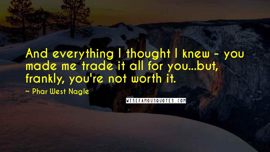 Phar West Nagle quotes: And everything I thought I knew - you made me trade it all for you...but, frankly, you're not worth it.