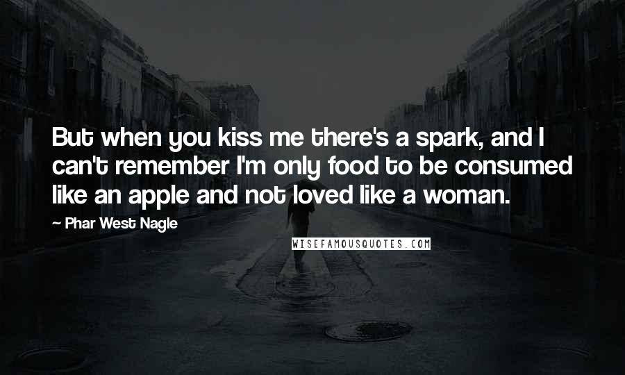 Phar West Nagle quotes: But when you kiss me there's a spark, and I can't remember I'm only food to be consumed like an apple and not loved like a woman. Phar West Nagle quotes: But when you kiss me there's a spark, and I can't remember I'm only food to be consumed like an apple and not loved like a woman.