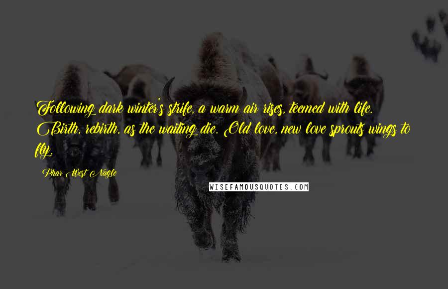 Phar West Nagle quotes: Following dark winter's strife, a warm air rises, teemed with life. Birth, rebirth, as the waiting die. Old love, new love sprouts wings to fly.