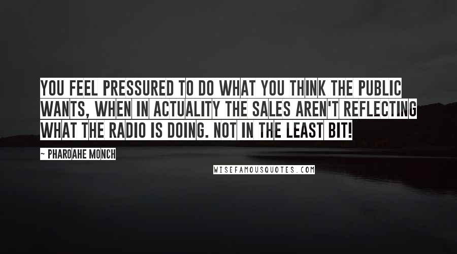Pharoahe Monch quotes: You feel pressured to do what you think the public wants, when in actuality the sales aren't reflecting what the radio is doing. Not in the least bit! Pharoahe Monch quotes: You feel pressured to do what you think the public wants, when in actuality the sales aren't reflecting what the radio is doing. Not in the least bit!