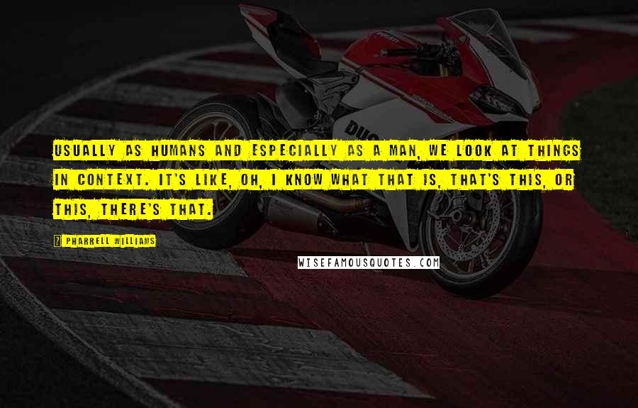 Pharrell Williams quotes: Usually as humans and especially as a man, we look at things in context. It's like, oh, I know what that is, that's this, or this, there's that.