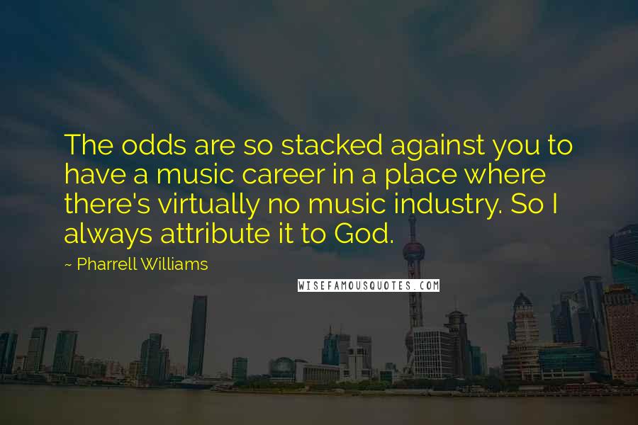 Pharrell Williams quotes: The odds are so stacked against you to have a music career in a place where there's virtually no music industry. So I always attribute it to God.