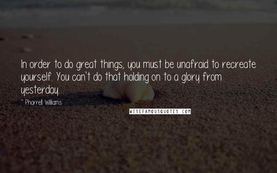 Pharrell Williams quotes: In order to do great things, you must be unafraid to recreate yourself. You can't do that holding on to a glory from yesterday.