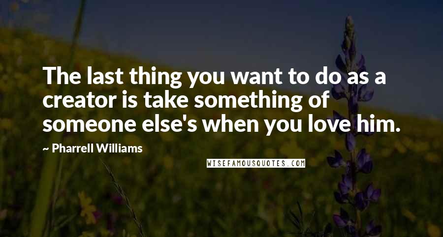 Pharrell Williams quotes: The last thing you want to do as a creator is take something of someone else's when you love him.