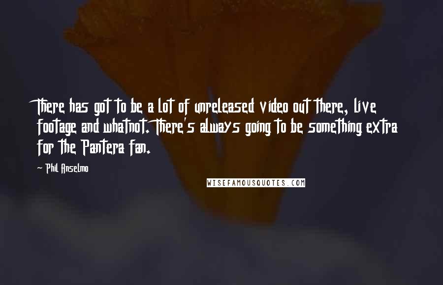 Phil Anselmo quotes: There has got to be a lot of unreleased video out there, live footage and whatnot. There's always going to be something extra for the Pantera fan. Phil Anselmo quotes: There has got to be a lot of unreleased video out there, live footage and whatnot. There's always going to be something extra for the Pantera fan.