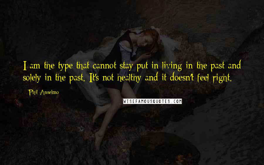 Phil Anselmo quotes: I am the type that cannot stay put in living in the past and solely in the past. It's not healthy and it doesn't feel right.