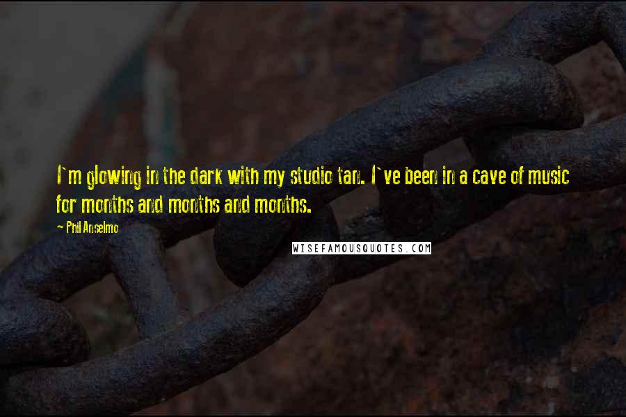 Phil Anselmo quotes: I'm glowing in the dark with my studio tan. I've been in a cave of music for months and months and months. Phil Anselmo quotes: I'm glowing in the dark with my studio tan. I've been in a cave of music for months and months and months.