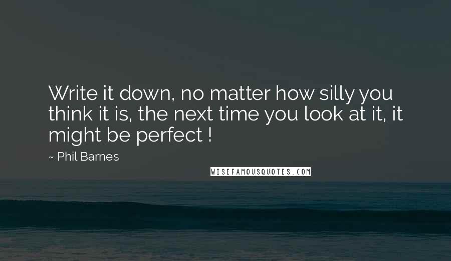 Phil Barnes quotes: Write it down, no matter how silly you think it is, the next time you look at it, it might be perfect !