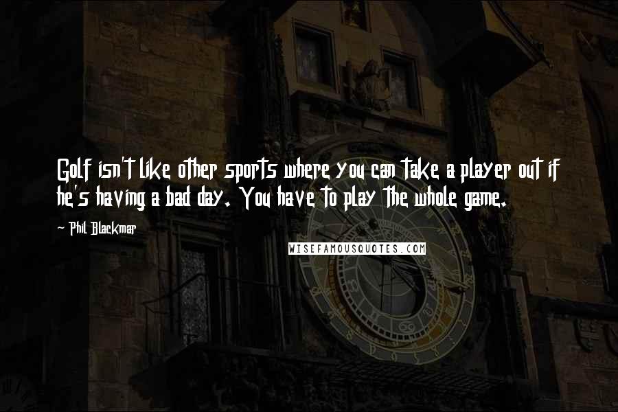 Phil Blackmar quotes: Golf isn't like other sports where you can take a player out if he's having a bad day. You have to play the whole game. Phil Blackmar quotes: Golf isn't like other sports where you can take a player out if he's having a bad day. You have to play the whole game.
