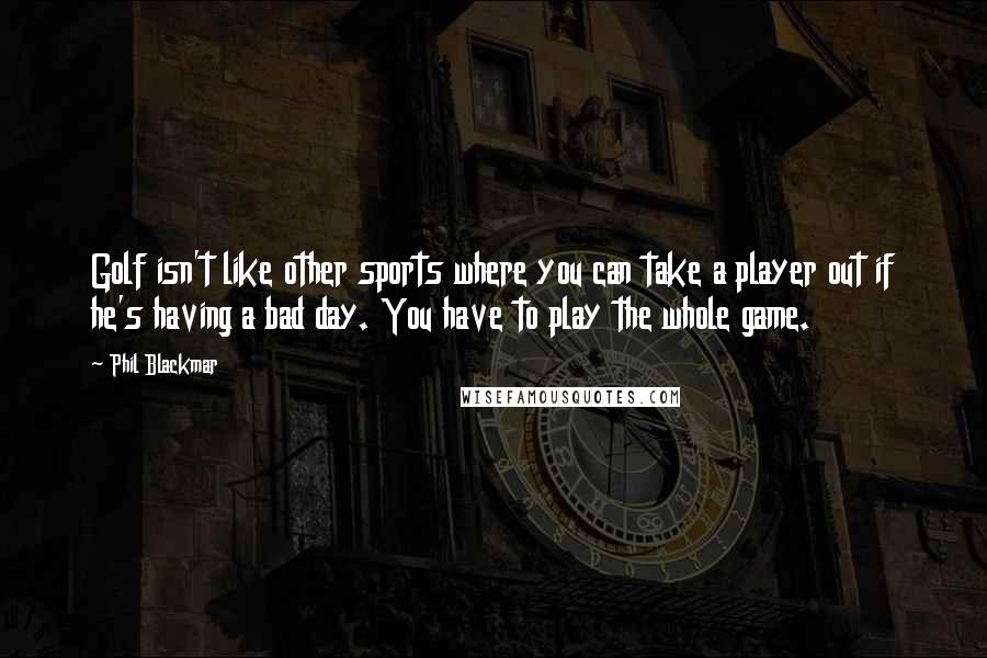 Phil Blackmar quotes: Golf isn't like other sports where you can take a player out if he's having a bad day. You have to play the whole game.