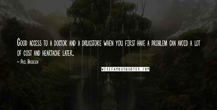 Phil Bredesen quotes: Good access to a doctor and a drugstore when you first have a problem can avoid a lot of cost and heartache later. Phil Bredesen quotes: Good access to a doctor and a drugstore when you first have a problem can avoid a lot of cost and heartache later.