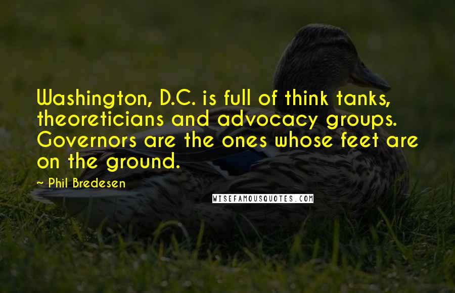 Phil Bredesen quotes: Washington, D.C. is full of think tanks, theoreticians and advocacy groups. Governors are the ones whose feet are on the ground.